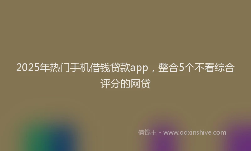2025年热门手机借钱贷款app，整合5个不看综合评分的网贷