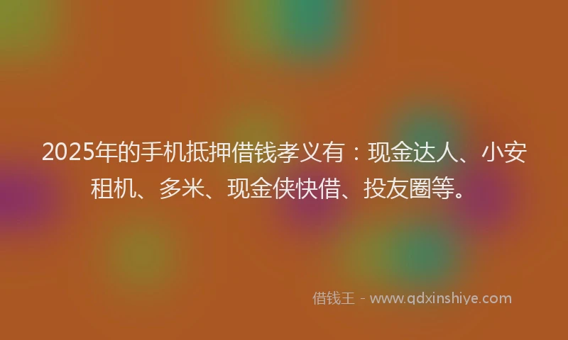 2025年的手机抵押借钱孝义有：现金达人、小安租机、多米、现金侠快借、投友圈等。