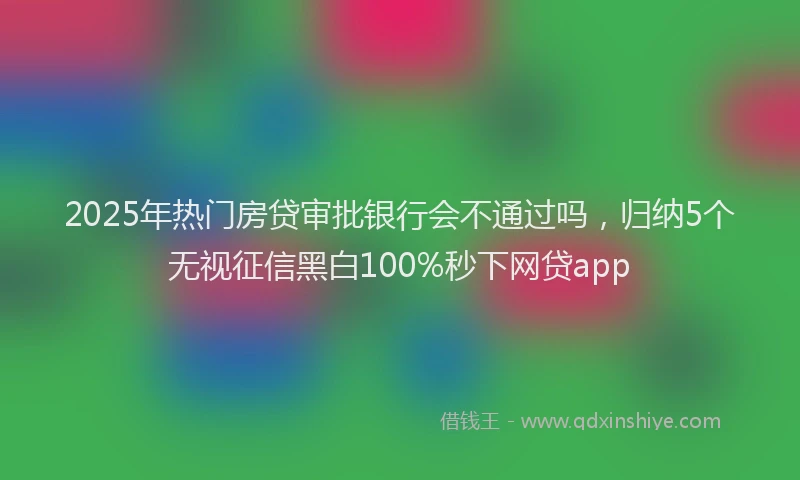 2025年热门房贷审批银行会不通过吗，归纳5个无视征信黑白100%秒下网贷app
