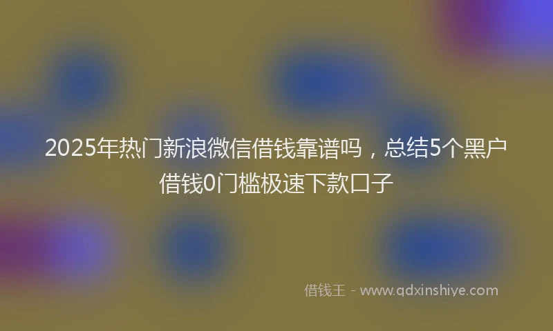 2025年热门新浪微信借钱靠谱吗，总结5个黑户借钱0门槛极速下款口子