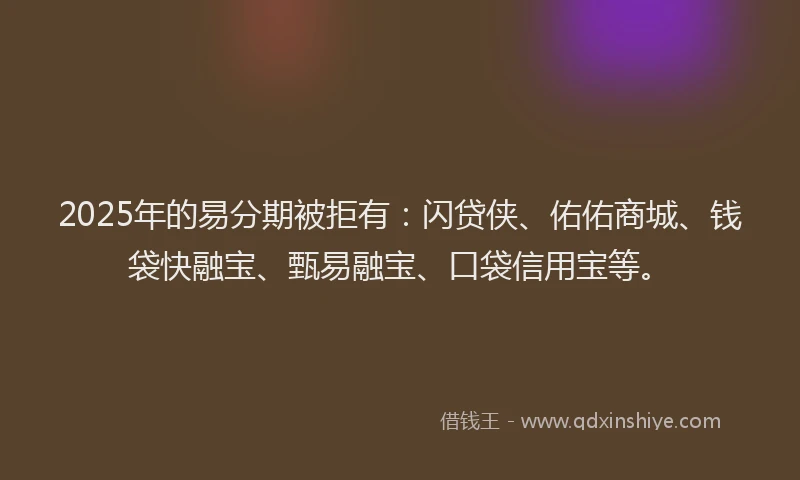 2025年的易分期被拒有：闪贷侠、佑佑商城、钱袋快融宝、甄易融宝、口袋信用宝等。