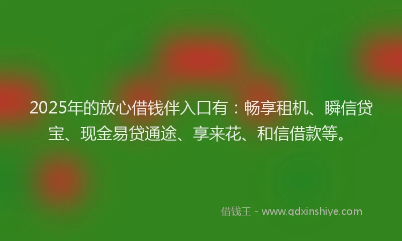 2025年的放心借钱伴入口有：畅享租机、瞬信贷宝、现金易贷通途、享来花、和信借款等。