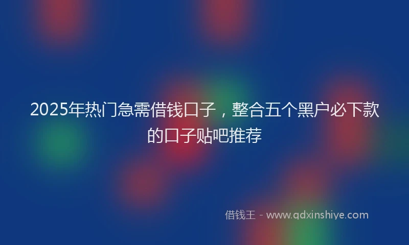 2025年热门急需借钱口子，整合五个黑户必下款的口子贴吧推荐