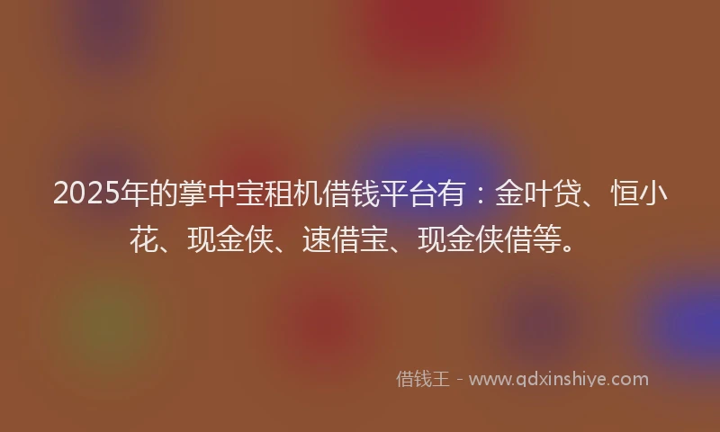 2025年的掌中宝租机借钱平台有：金叶贷、恒小花、现金侠、速借宝、现金侠借等。