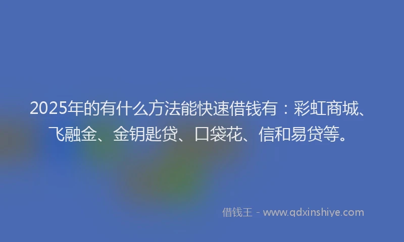2025年的有什么方法能快速借钱有：彩虹商城、飞融金、金钥匙贷、口袋花、信和易贷等。