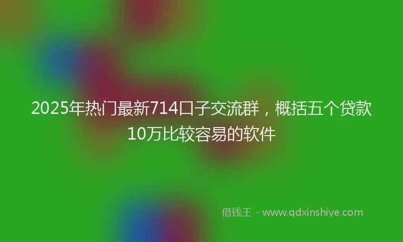 2025年热门最新714口子交流群，概括五个贷款10万比较容易的软件