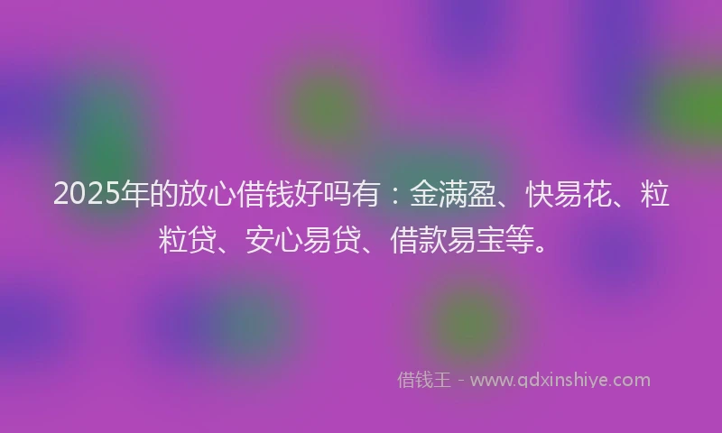 2025年的放心借钱好吗有：金满盈、快易花、粒粒贷、安心易贷、借款易宝等。