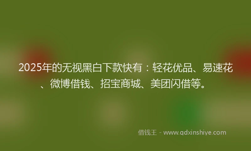 2025年的无视黑白下款快有：轻花优品、易速花、微博借钱、招宝商城、美团闪借等。