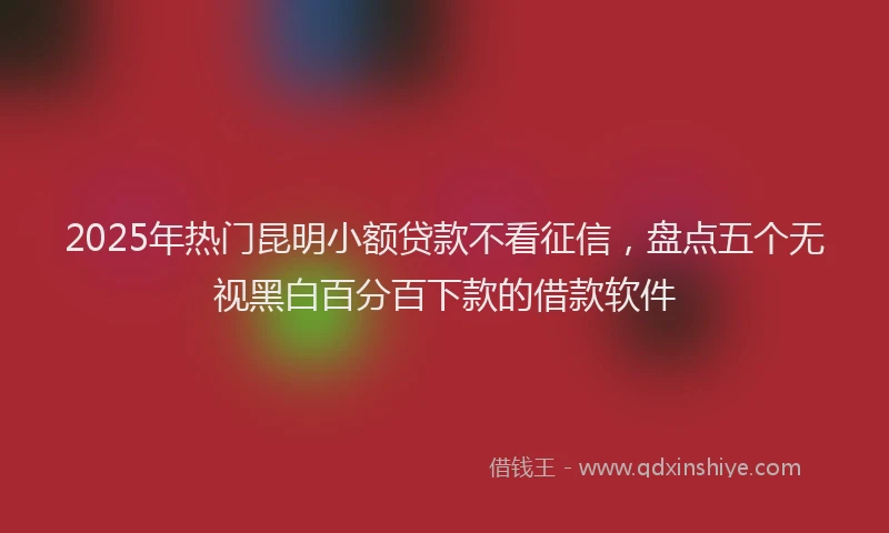 2025年热门昆明小额贷款不看征信，盘点五个无视黑白百分百下款的借款软件