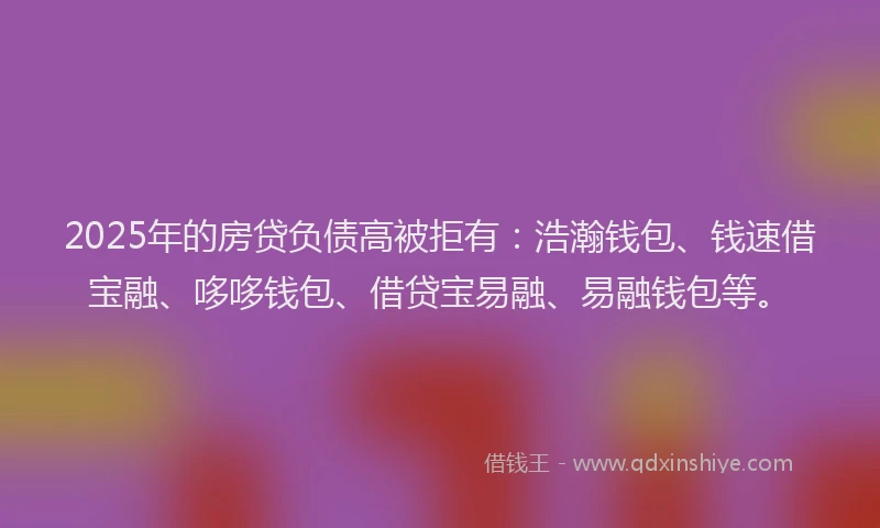 2025年的房贷负债高被拒有：浩瀚钱包、钱速借宝融、哆哆钱包、借贷宝易融、易融钱包等。