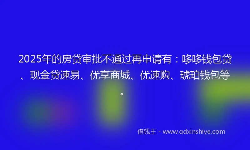 2025年的房贷审批不通过再申请有：哆哆钱包贷、现金贷速易、优享商城、优速购、琥珀钱包等。