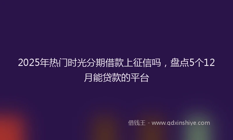 2025年热门时光分期借款上征信吗，盘点5个12月能贷款的平台