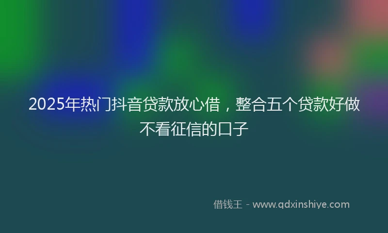 2025年热门抖音贷款放心借，整合五个贷款好做不看征信的口子
