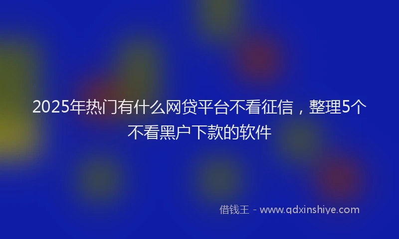2025年热门有什么网贷平台不看征信，整理5个不看黑户下款的软件