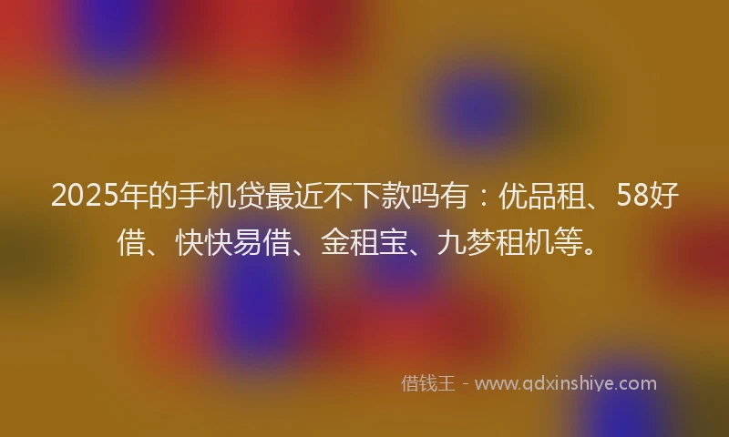 2025年的手机贷最近不下款吗有：优品租、58好借、快快易借、金租宝、九梦租机等。