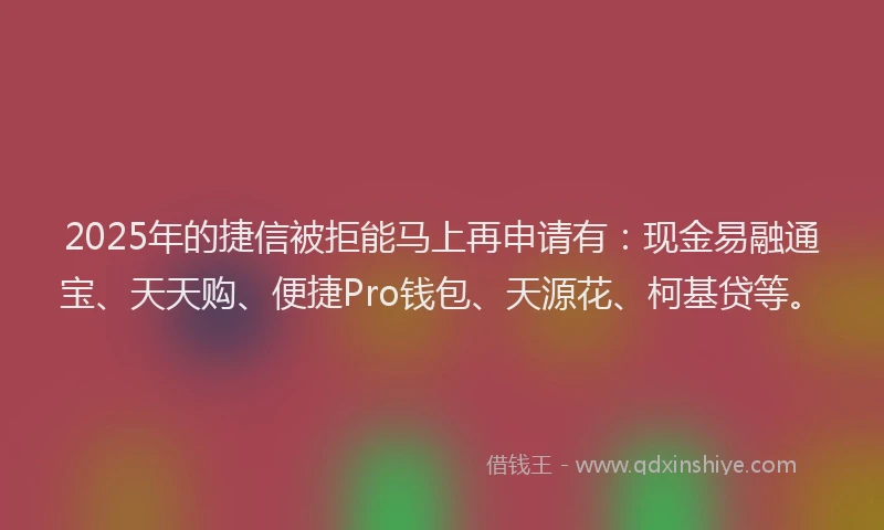2025年的捷信被拒能马上再申请有：现金易融通宝、天天购、便捷Pro钱包、天源花、柯基贷等。