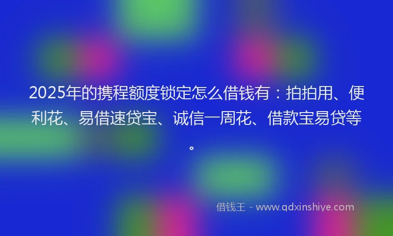 2025年的携程额度锁定怎么借钱有：拍拍用、便利花、易借速贷宝、诚信一周花、借款宝易贷等。