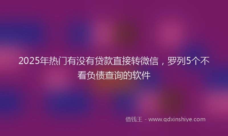 2025年热门有没有贷款直接转微信，罗列5个不看负债查询的软件