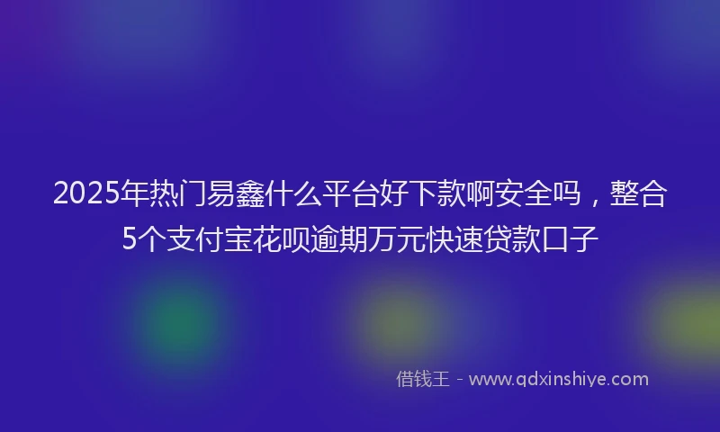 2025年热门易鑫什么平台好下款啊安全吗，整合5个支付宝花呗逾期万元快速贷款口子