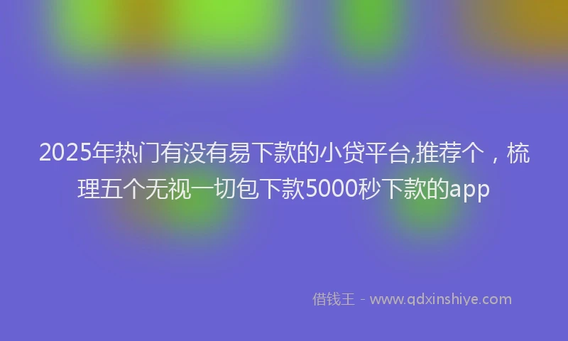 2025年热门有没有易下款的小贷平台,推荐个，梳理五个无视一切包下款5000秒下款的app