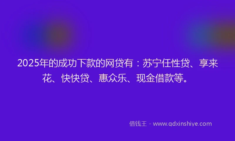 2025年的成功下款的网贷有：苏宁任性贷、享来花、快快贷、惠众乐、现金借款等。