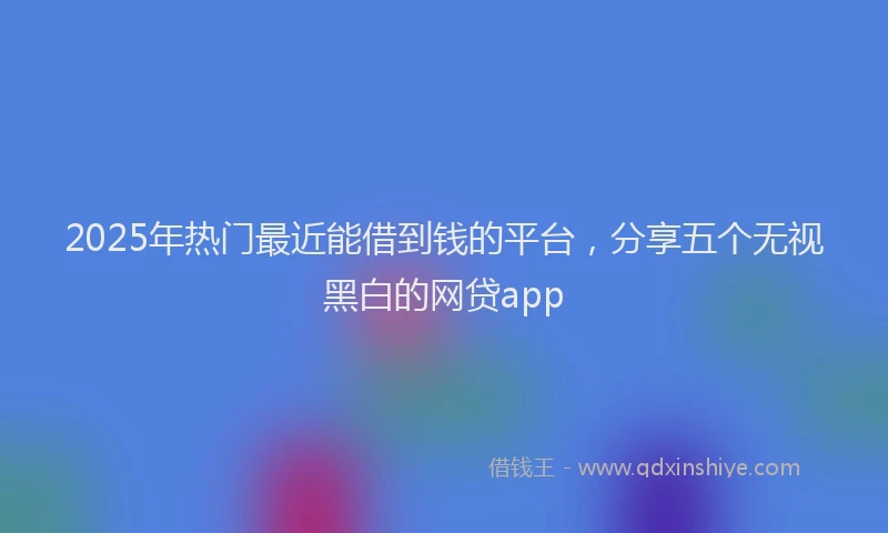 2025年热门最近能借到钱的平台，分享五个无视黑白的网贷app