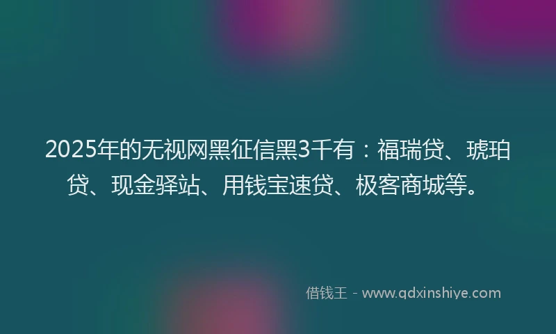 2025年的无视网黑征信黑3千有：福瑞贷、琥珀贷、现金驿站、用钱宝速贷、极客商城等。