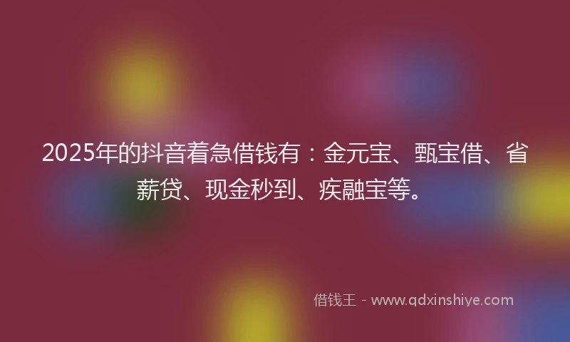 2025年的抖音着急借钱有：金元宝、甄宝借、省薪贷、现金秒到、疾融宝等。