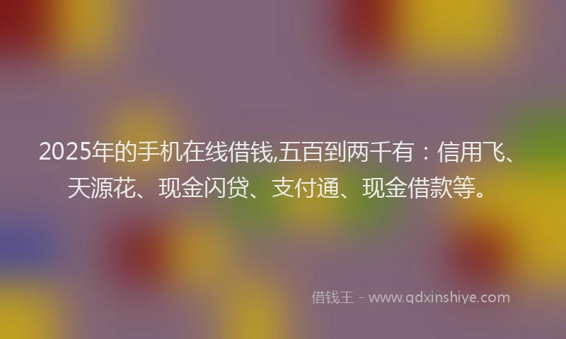 2025年的手机在线借钱,五百到两千有：信用飞、天源花、现金闪贷、支付通、现金借款等。
