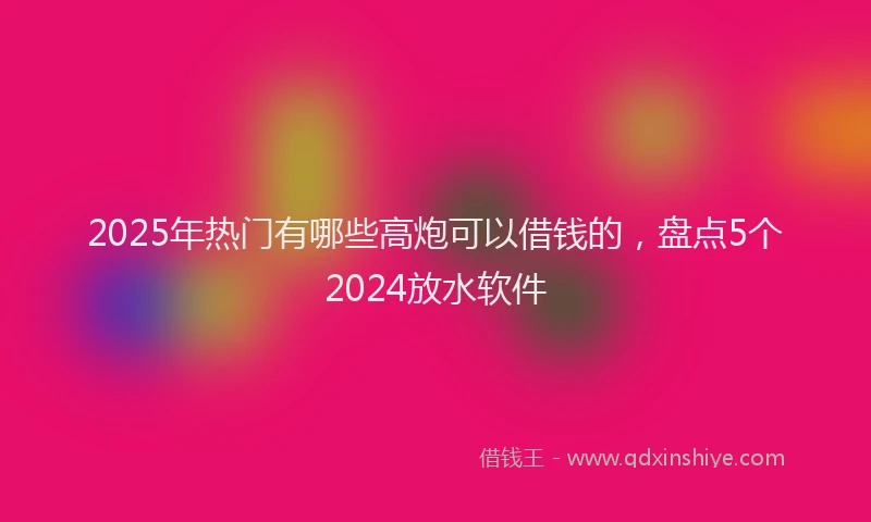 2025年热门有哪些高炮可以借钱的，盘点5个2024放水软件