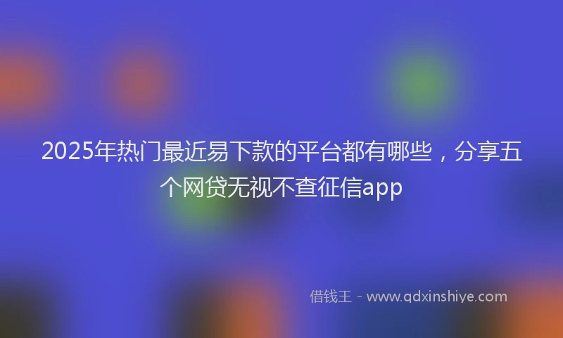 2025年热门最近易下款的平台都有哪些，分享五个网贷无视不查征信app