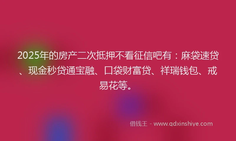 2025年的房产二次抵押不看征信吧有：麻袋速贷、现金秒贷通宝融、口袋财富贷、祥瑞钱包、戒易花等。