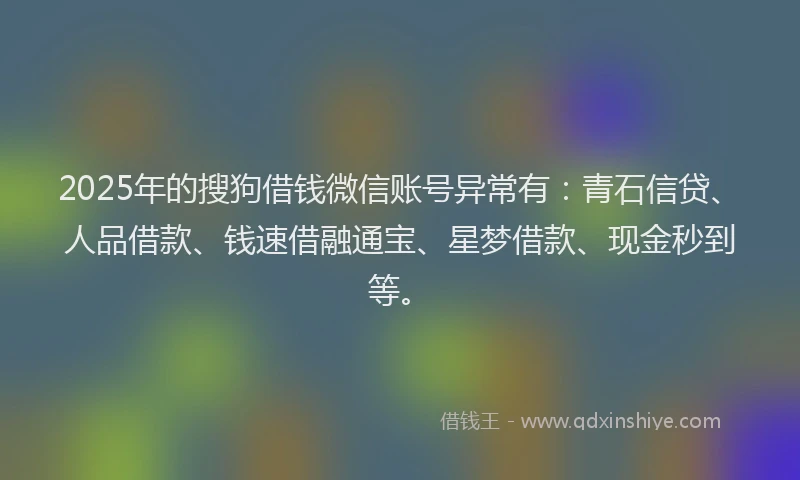 2025年的搜狗借钱微信账号异常有：青石信贷、人品借款、钱速借融通宝、星梦借款、现金秒到等。