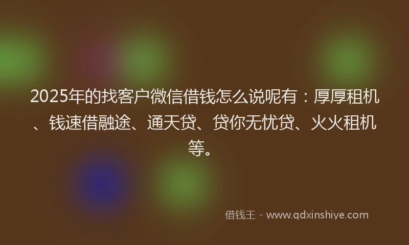 2025年的找客户微信借钱怎么说呢有：厚厚租机、钱速借融途、通天贷、贷你无忧贷、火火租机等。