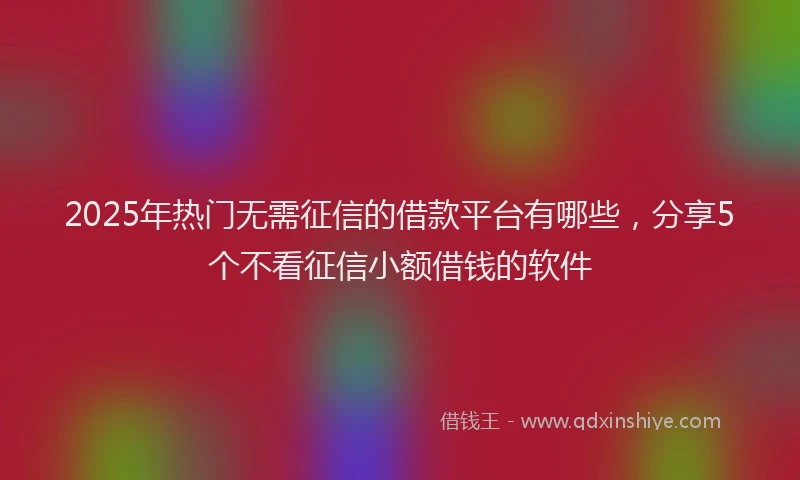 2025年热门无需征信的借款平台有哪些，分享5个不看征信小额借钱的软件