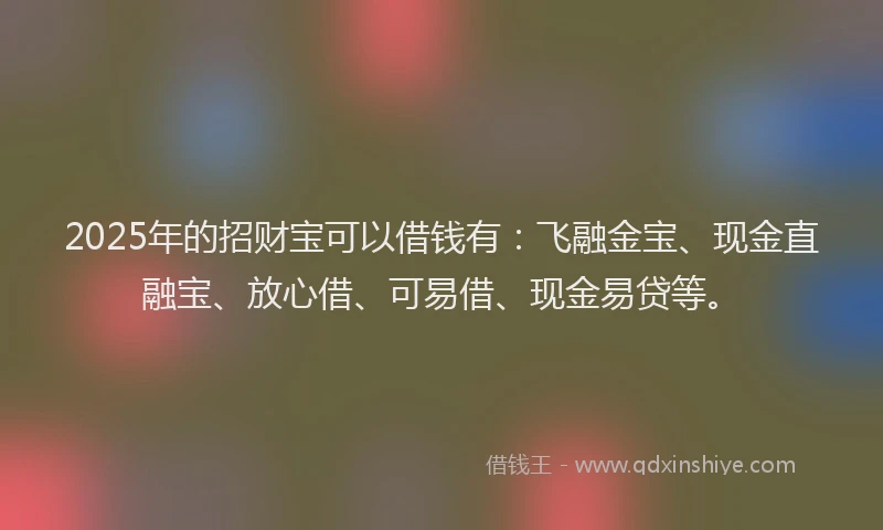 2025年的招财宝可以借钱有：飞融金宝、现金直融宝、放心借、可易借、现金易贷等。
