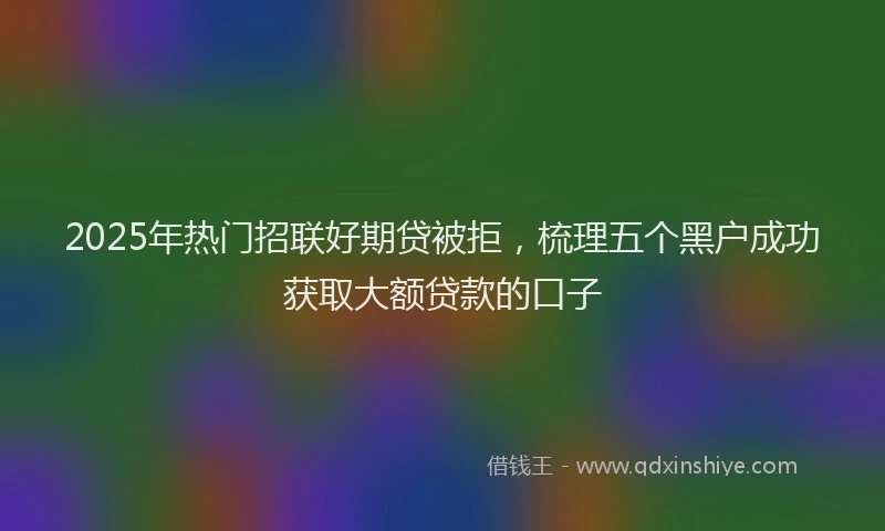 2025年热门招联好期贷被拒，梳理五个黑户成功获取大额贷款的口子