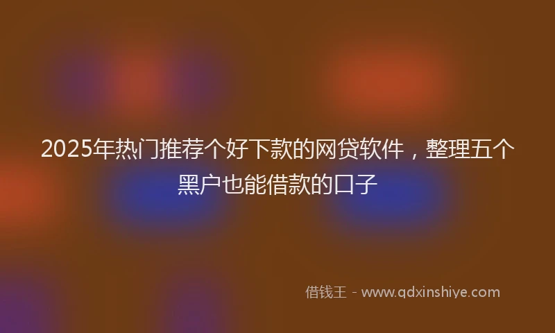 2025年热门推荐个好下款的网贷软件，整理五个黑户也能借款的口子