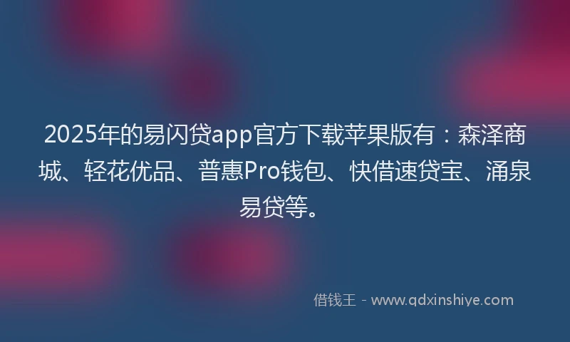 2025年的易闪贷app官方下载苹果版有：森泽商城、轻花优品、普惠Pro钱包、快借速贷宝、涌泉易贷等。