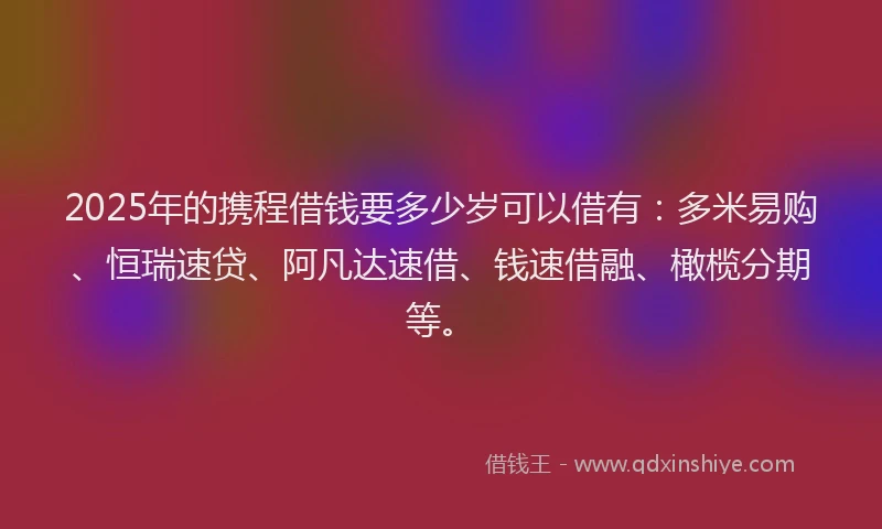 2025年的携程借钱要多少岁可以借有：多米易购、恒瑞速贷、阿凡达速借、钱速借融、橄榄分期等。