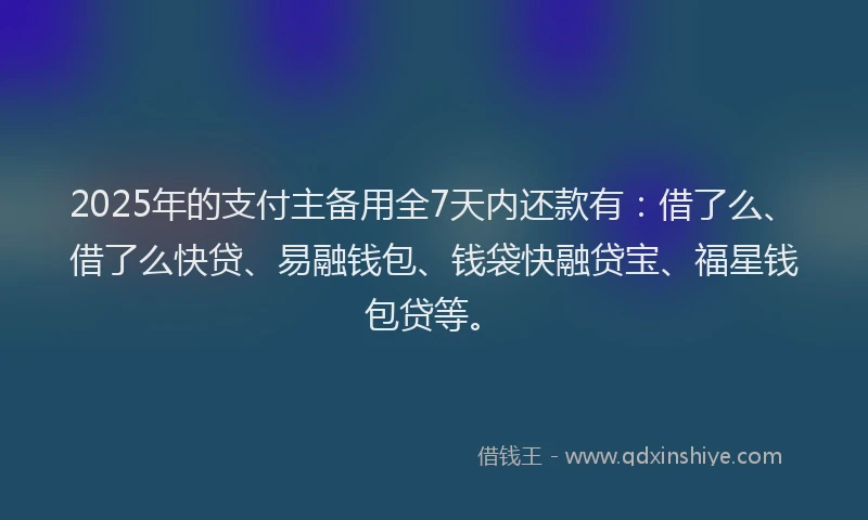 2025年的支付主备用全7天内还款有：借了么、借了么快贷、易融钱包、钱袋快融贷宝、福星钱包贷等。