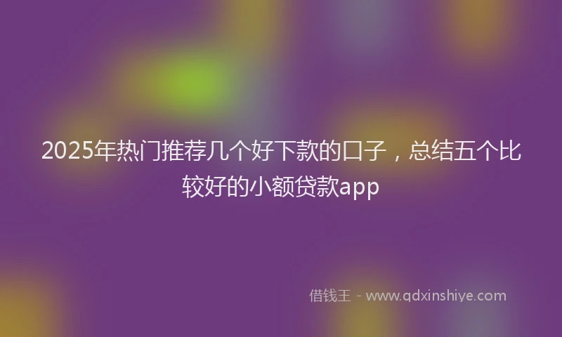 2025年热门推荐几个好下款的口子，总结五个比较好的小额贷款app