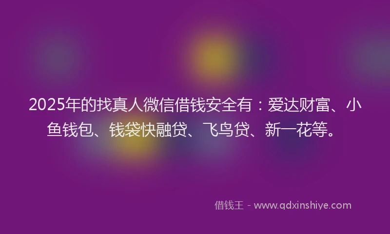 2025年的找真人微信借钱安全有：爱达财富、小鱼钱包、钱袋快融贷、飞鸟贷、新一花等。