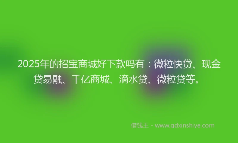 2025年的招宝商城好下款吗有：微粒快贷、现金贷易融、千亿商城、滴水贷、微粒贷等。