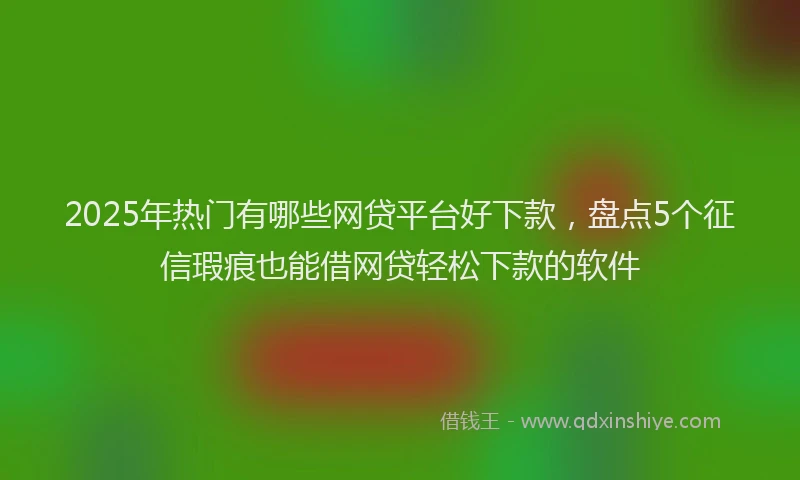 2025年热门有哪些网贷平台好下款，盘点5个征信瑕疵也能借网贷轻松下款的软件