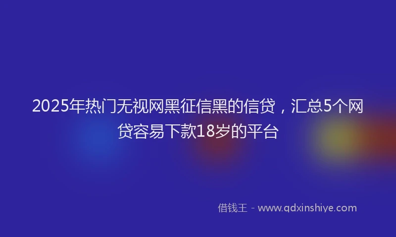 2025年热门无视网黑征信黑的信贷，汇总5个网贷容易下款18岁的平台