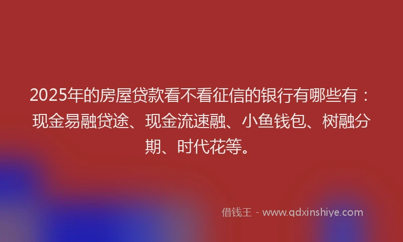 2025年的房屋贷款看不看征信的银行有哪些有：现金易融贷途、现金流速融、小鱼钱包、树融分期、时代花等。