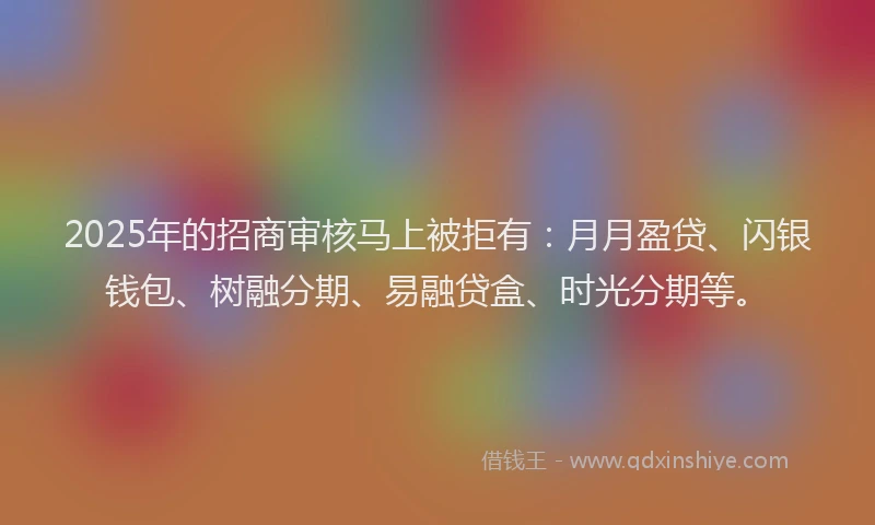 2025年的招商审核马上被拒有：月月盈贷、闪银钱包、树融分期、易融贷盒、时光分期等。