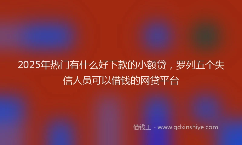 2025年热门有什么好下款的小额贷，罗列五个失信人员可以借钱的网贷平台