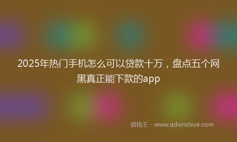 2025年热门手机怎么可以贷款十万，盘点五个网黑真正能下款的app